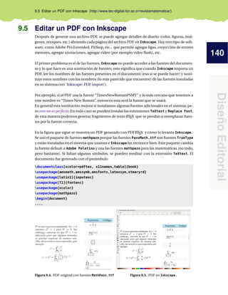 140
DiseñoEditorial
9.5 Editar un PDF con Inkscape (http://www.tec-digital.itcr.ac.cr/revistamatematica/).
9.5 Editar un PDF con Inkscape
Después de generar una archivo PDF, se puede agregar detalles de diseño (color, ﬁguras, imá-
genes, retoques, etc.) abriendo cada página del archivo PDF en Inkscape. Hay otro tipo de soft-
ware, como Adobe Pro Extended, PitStop, etc., que permite agregar ligas, corrección de errores
menores, agregar anotaciones, agregar video (por ejemplo video ﬂash), etc.
El primer problema es el de las fuentes, Inkscape no puede acceder a las fuentes del documen-
to y lo que hace es una sustitución de fuentes; esto signiﬁca que cuando Inkscape importa un
PDF, lee los nombres de las fuentes presentes en el documento (eso si se puede hacer) y susti-
tuye estos nombres con los nombres (lo más parecido que encuentre) de las fuentes instaladas
en su sistema (ver ’Inkscape: PDF import’).
Por ejemplo, si el PDF usa la fuente “TimesNewRomanPSMT” y lo más cercano que tenemos a
este nombre es “Times New Roman”, entonces esta será la fuente que se usará.
En general esta sustitución mejora si instalamos algunas fuentes adicionales en el sistema; pe-
ro esto no es perfecto. En todo caso se pueden instalar las extensiones TeXtext y Replace Font,
de esta manera podemos generar fragmentos de texto LATEX que se pierdan o reemplazar fuen-
tes por la fuente correcta.
En la ﬁgura que sigue se muestra un PDF generado con PDFLATEX y cómo lo levanta Inkscape.
Se usó el paquete de fuentes mathpazo porque las fuentes PazoMath.ttf son fuentes TrueType
y están instaladas en el sistema que usamos e Inkscape las reconoce bien. Este paquete cambia
la fuente default a Adobe Palatino y usa las fuentes mathpazo para las matemáticas (no todo,
pero bastante). Si faltan algunos símbolos, se pueden reeditar con la extensión TeXtext. El
documento fue generado con el preámbulo
documentclass[xcolor=pdftex, x11names,table]{book}
usepackage{amsmath,amssymb,amsfonts,latexsym,stmaryrd}
usepackage[latin1]{inputenc}
usepackage[T1]{fontenc}
usepackage{xcolor}
usepackage{mathpazo}
begin{document}
....
Figura 9.4. PDF original con fuentes MathPazo.ttf Figura 9.5. PDF en Inkscape.
 