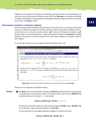 141
9.5 Editar un PDF con Inkscape (http://www.tec-digital.itcr.ac.cr/revistamatematica/).
Utilizando otros paquetes de fuentes los resultados más bien pueden ser desalentadores. En
todo caso, una vez que hemos decidido levantar el PDF con Inkscape, es conveniente dividirlo
en páginas individuales y editar y guardar cada página individual, luego se vuelven a unir; todo
esto se hace con Pdfsam (ver ??).
Otra solución: Convertir a ’contornos’ (outlines).
Otra opción que obvia el problema de las fuentes es convertir el texto en contornos (las fuentes
pasan a ser objetos vectoriales (con borde y relleno) y conservan una buena calidad). Una ma-
nera de hacer esto es convertir nuestro archivo .pdf (si tiene un DVI puede convertirlo a .pdf
desde el editor) y convertirlo al formato .svg y así lo podemos editar con Inkscape sin ningún
problema. En general, el archivo resultante es de muy buena calidad y de tamaño similar al
PDF original.
La conversión es fácil en Linux y también es fácil en Windows (XP, 7 y 8).
Figura 9.6. Fuentes de un PDF convertidas en ’contornos’, abierto con Inkscape
Para hacer esto, seguimos los siguientes pasos.
1Ubuntu En Ubuntu solo necesita instalar el programa pdf2svg (posiblemente lo tenga instalado
ya), luego desde una terminal se debe ir a la carpeta donde está el archivo ARCHIVO.tex
y aplicar la instrucción (la parte %d es necesaria),
pdf2svg ARCHIVO.pdf SALIDA%d.svg all
Después de un momento aparecen cada una de las páginas SALIDA1.svg, SALIDA2.svg,
etc. en formato .svg y ya las puede editar con Inkscape
Para convertir una sola página, digamos la página n, la instrucción sería,
pdf2svg ARCHIVO.pdf SALIDA.svg n
 