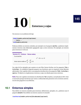 145
10 Entornos y cajas
Un entorno es un ambiente del tipo
begin{nombre_entorno}[opciones]
...texto...
end{nombre_entorno}
Podemos deﬁnir un entorno estándar, por ejemplo con el paquete amsthm, o podemos imple-
mentar entornos más elaborados agregando cajas a estos entornos. Por ejemplo, un entorno
para teoremas se vería así,
Teorema 10.1 (Cúbicas − Raíces reales).
La ecuación
x3
−bx + a = 0
tiene raíces reales si
a2
4
−
b3
27
≥ 0.
Las cajas de los ejemplos que usamos en este libro fueron hechas con los paquetes Tikz y
tcolorbox. En realidad el segundo paquete usa el primero, pero se requieren varias librerías
adicionales. Este capítulo ofrece una pequeña introducción a los paquetes TikZ, tcolorbox y
xparse. El objetivo es implementar entornos y cajas con diseño para estos entornos.
Nota: Para este capítulo necesitamos la distribución TeX completa y actualizada al 2014. Esto
es necesario porque las facetas que vamos a utilizar no están presentes en la versiones anterio-
res de estos paquetes ni sus librerías.
10.1 Entornos simples
Para deﬁnir un entorno estándar para teoremas, deﬁniciones, ejemplos, etc., podemos usar el
paquete amsmath. Para deﬁnir un entorno usamos el comando
newtheorem{nombre_entorno}{Encabezado}[opcional].
 