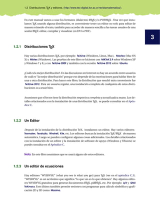 3
1.2 Distribuciones TEX y editores. (http://www.tec-digital.itcr.ac.cr/revistamatematica/).
En este manual vamos a usar los formatos (dialectos) LATEX y/o PDFLATEX . Una vez que insta-
lamos TEX usando alguna distribución, es conveniente tener un editor no solo para editar de
manera cómodo el texto, también para acceder de manera sencilla a las tareas usuales de una
sesión LATEX: editar, compilar y visualizar (en DVI o PDF).
1.2.1 Distribuciones TEX
Hay varias distribuciones TEX, por ejemplo: TeXLive (Windows, Linux, Mac), Mactex (Mac OS
X) y Miktex (Windows). Las pruebas de este libro se hicieron con MiKTeX 2.9 sobre Windows XP
y Windows 7 y 8; y con TeXLive 2009 y también con la versión TeXLive 2012 sobre Ubuntu.
¿Cuál es la mejor distribución?. En las discusiones en Internet no hay un acuerdo entre usuarios
de cuál es “la mejor distribución” porque eso depende de las motivaciones para hablar bien de
una u otra distribución. Para hacer este libro, la distribución que resultó más conveniente fue
TeXLive 2012. Para un usuario regular, una instalación completa de cualquiera de estas distri-
buciones va a estar bien.
Asumimos que el lector tiene la distribución respectiva completa y actualizada a mano. Los de-
talles relacionados con la instalación de una distribución TEX, se puede consultar en el Apén-
dice C.
1.2.2 Un Editor
Después de la instalación de la distribución TeX, instalamos un editor. Hay varios editores:
Texmaker, Texstudio, Winshell, Kile, etc. Los editores buscan la instalación TEX/LATEX de manera
automática. Luego se pueden conﬁgurar algunas cosas adicionales. Los detalles relacionados
con la instalación de un editor y la instalación de software de apoyo (Windows y Ubuntu) se
puede consultar en el Apéndice C.
Nota: En este libro asumimos que se usará alguno de estos editores.
1.2.3 Un editor de ecuaciones
Hay editores “WYSIWYG” (what you see is what you get) para TEX (ver en el apéndice C.3).
“WYSIWYG” es un acrónimo que signiﬁca “lo que ves es lo que obtienes”. Hay algunos edito-
res WYSIWYG gratuitos para generar documentos LATEX, pdfLATEX, etc. Por ejemplo LyX y GNU
TeXmacs. Este último también permite sesiones con programas para cálculo simbólico y graﬁ-
cación 2D y 3D como Maxima.
 