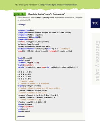156
Entornosycajas
10.3 Crear ﬁguras nativas con TikZ (http://www.tec-digital.itcr.ac.cr/revistamatematica/).
Ejemplo 10.4 (Usando las librerías “matrix” y “backgrounds”)
Vamos a usar las librerías matriz y backgrounds para colorear submatrices y entradas
en una matriz M.
El código:
documentclass{book}
usepackage{amsthm,amsmath,amssymb,amsfonts,pstricks,xparse}
usepackage[latin1]{inputenc}
newcommand{Z}{mathbb{Z}}
usepackage{tikz}
usetikzlibrary{matrix,backgrounds}
pgfdeclarelayer{wfondo}
pgfsetlayers{wfondo,background,main}
NewDocumentCommand{iluminar}{O{blue!40} m m}{% rectángulo
draw[#1, fill=#1] (#2.north west) rectangle(#3.south east);}
begin{document}
begin{center}
raisebox{1cm}{$M;=;$}
begin{tikzpicture}
matrix (m)[matrix of math nodes,left delimiter=(,right delimiter=)]
{
1 & 2 & -1 & 2
0 & 1 & 3 & 2
0 & 0 & 1 & 0
0 & 3 & 0 & 5
}; % punto y coma!
% Iluminar de submatriz y elementos
begin{pgfonlayer}{wfondo}
% Iluminar submatriz desde m_{2,2} hasta m_{4,4}
iluminar[green!30]{m-2-2}{m-4-4}
%Iluminar elementos de una lista
foreach element in {m-4-1,m-3-2,m-2-3,m-1-4}{
iluminar[violet!30]{element}{element} }
% Ilumnar elemento m_{1,1}
iluminar[gray!30]{m-1-1}{m-1-1}
end{pgfonlayer}
,end{tikzpicture}
end{center}
end{document}
produce:
 