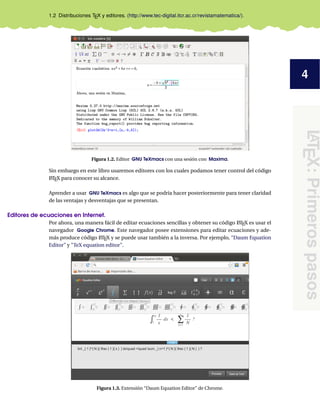 4
LATEX:Primerospasos
1.2 Distribuciones TEX y editores. (http://www.tec-digital.itcr.ac.cr/revistamatematica/).
Figura 1.2. Editor GNU TeXmacs con una sesión con Maxima.
Sin embargo en este libro usaremos editores con los cuales podamos tener control del código
LATEX para conocer su alcance.
Aprender a usar GNU TeXmacs es algo que se podría hacer posteriormente para tener claridad
de las ventajas y desventajas que se presentan.
Editores de ecuaciones en Internet.
Por ahora, una manera fácil de editar ecuaciones sencillas y obtener su código LATEX es usar el
navegador Google Chrome. Este navegador posee extensiones para editar ecuaciones y ade-
más produce código LATEX y se puede usar también a la inversa. Por ejemplo, “Daum Equation
Editor” y "TeX equation editor".
Figura 1.3. Extensión “Daum Equation Editor” de Chrome.
 