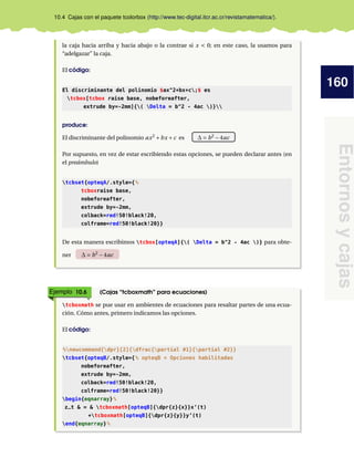 160
Entornosycajas
10.4 Cajas con el paquete tcolorbox (http://www.tec-digital.itcr.ac.cr/revistamatematica/).
la caja hacia arriba y hacia abajo o la contrae si x < 0; en este caso, la usamos para
“adelgazar” la caja.
El código:
El discriminante del polinomio $ax^2+bx+c;$ es
tcbox[tcbox raise base, nobeforeafter,
extrude by=-2mm]{( Delta = b^2 - 4ac )}
produce:
El discriminante del polinomio ax2
+bx +c es ∆ = b2
−4ac
Por supuesto, en vez de estar escribiendo estas opciones, se pueden declarar antes (en
el preámbulo)
tcbset{opteqA/.style={%
tcboxraise base,
nobeforeafter,
extrude by=-2mm,
colback=red!50!black!20,
colframe=red!50!black!20}}
De esta manera escribimos tcbox[opteqA]{( Delta = b^2 - 4ac )} para obte-
ner ∆ = b2
−4ac
Ejemplo 10.6 (Cajas “tcboxmath” para ecuaciones)
tcboxmath se pue usar en ambientes de ecuaciones para resaltar partes de una ecua-
ción. Cómo antes, primero indicamos las opciones.
El código:
%newcommand{dpr}[2]{dfrac{partial #1}{partial #2}}
tcbset{opteqB/.style={% opteqB = Opciones habilitadas
nobeforeafter,
extrude by=-2mm,
colback=red!50!black!20,
colframe=red!50!black!20}}
begin{eqnarray}%
z_t & = & tcboxmath[opteqB]{dpr{z}{x}}x’(t)
+tcboxmath[opteqB]{dpr{z}{y}}y’(t)
end{eqnarray}%
 
