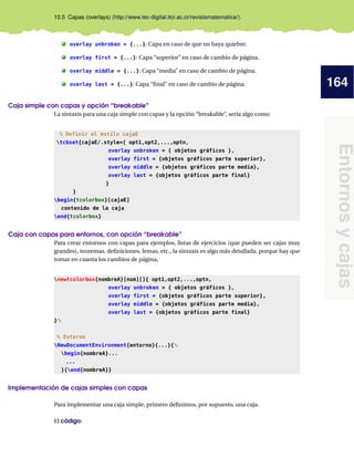 164
Entornosycajas
10.5 Capas (overlays) (http://www.tec-digital.itcr.ac.cr/revistamatematica/).
. overlay unbroken = {...}: Capa en caso de que no haya quiebre.
. overlay first = {...}: Capa “superior” en caso de cambio de página.
. overlay middle = {...}: Capa “media” en caso de cambio de página.
. overlay last = {...}: Capa “ﬁnal” en caso de cambio de página.
Caja simple con capas y opción “breakable”
La sintaxis para una caja simple con capas y la opción “breakable”, sería algo como
% Definir el estilo cajaE
tcbset{cajaE/.style={ opt1,opt2,...,optn,
overlay unbroken = { objetos gráficos },
overlay first = {objetos gráficos parte superior},
overlay middle = {objetos gráficos parte media},
overlay last = {objetos gráficos parte final}
}
}
begin{tcolorbox}[cajaE]
contenido de la caja
end{tcolorbox}
Caja con capas para entornos, con opción “breakable”
Para crear entornos con capas para ejemplos, listas de ejercicios (que pueden ser cajas muy
grandes), teoremas, deﬁniciones, lemas, etc., la sintaxis es algo más detallada, porque hay que
tomar en cuanta los cambios de página,
newtcolorbox{nombreA}[num][]{ opt1,opt2,...,optn,
overlay unbroken = { objetos gráficos },
overlay first = {objetos gráficos parte superior},
overlay middle = {objetos gráficos parte media},
overlay last = {objetos gráficos parte final}
}%
% Entorno
NewDocumentEnvironment{entorno}{...}{%
begin{nombreA}...
...
}{end{nombreA}}
Implementación de cajas simples con capas
Para implementar una caja simple, primero deﬁnimos, por supuesto, una caja.
El código:
 
