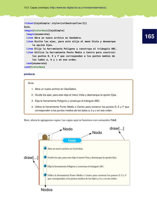 165
10.5 Capas (overlays) (http://www.tec-digital.itcr.ac.cr/revistamatematica/).
tcbset{CajaSimple/.style={colback=yellow!2}}
Guía.
begin{tcolorbox}[CajaSimple]
begin{enumerate}
item Abra un nuevo archivo en GeoGebra.
item Oculte los ejes, para esto elija el menú Vista y desmarque
la opción Ejes.
item Elija la herramienta Polígono y construya el triángulo ABC.
item Utilice la herramienta Punto Medio o Centro para construir
los puntos D, E y F que corresponden a los puntos medios de
los lados a, b y c en ese orden.
end{enumerate}
end{tcolorbox}
produce:
Guía.
1. Abra un nuevo archivo en GeoGebra.
2. Oculte los ejes, para esto elija el menú Vista y desmarque la opción Ejes.
3. Elija la herramienta Polígono y construya el triángulo ABC.
4. Utilice la herramienta Punto Medio o Centro para construir los puntos D, E y F que
corresponden a los puntos medios de los lados a, b y c en ese orden.
Bien, ahora le agregamos capas: Las capas aquí se haremos con comandos TikZ.
Nodo
Nodo
draw[...]
draw[...]
Nodos
 