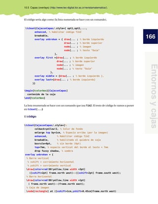 166
Entornosycajas
10.5 Capas (overlays) (http://www.tec-digital.itcr.ac.cr/revistamatematica/).
El código sería algo como (la lista numerada se hace con un comando),
tcbset{CajaconCapas/.style={ opt1,opt2,...,
enhanced, % habilitar código TikZ
breakable,
overlay unbroken = { draw[... ; % borde izquierdo
draw[... ; % borde superior
node[... ; % imagen
node[... ; % texto "Guía"
},
overlay first ={draw[... ; % borde izquierdo
draw[... ; % borde superior
node[... ; % imagen
node[... ; % texto "Guía"
},
overlay middle = {draw[... ; % borde izquierdo },
overlay last={draw[... ; % borde izquierdo}
}}
begin{tcolorbox}[CajaconCapas]
contenido de la caja
end{tcolorbox}
La lista enumerada se hace con un comando que usa TikZ. El resto de código lo vamos a poner
en tcbset{...}
El código:
tcbset{CajaconCapas/.style={%
colback=yellow!2, % Color de fondo
enlarge top by=1cm, % Espacio arriba (por la imagen)
enhanced, % Habilitar código TikZ
breakable, % habilitado el quiebre de caja
boxrule=0pt, % sin borde (0pt)
top=7mm, % espacio vertical del borde al texto = 7mm
drop fuzzy shadow, % sombra
overlay unbroken = {
% Barra vertical
% xshift = corrimiento horizontal
% yshift = corrimiento vertical
draw[color=red!80!yellow,line width =3pt]
([xshift=2pt] frame.north west)--([xshift=2pt] frame.south west);
% Barra horizontal
draw[color=red!80!yellow,line width =1pt]
( frame.north west)--(frame.north east);
% Caja de imagen
node[rectangle] at ([xshift=1cm,yshift=0.45cm]frame.north west)
 
