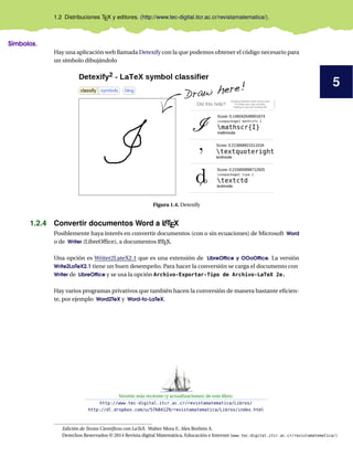 5
1.2 Distribuciones TEX y editores. (http://www.tec-digital.itcr.ac.cr/revistamatematica/).
Símbolos.
Hay una aplicación web llamada Detexify con la que podemos obtener el código necesario para
un símbolo dibujándolo
Figura 1.4. Detexify
1.2.4 Convertir documentos Word a LATEX
Posiblemente haya interés en convertir documentos (con o sin ecuaciones) de Microsoft Word
o de Writer (LibreOfﬁce), a documentos LATEX.
Una opción es Writer2LateX2.1 que es una extensión de LibreOfﬁce y OOoOfﬁce. La versión
Write2LaTeX2.1 tiene un buen desempeño. Para hacer la conversión se carga el documento con
Writer de LibreOfﬁce y se usa la opción Archivo-Exportar-Tipo de Archivo-LaTeX 2e.
Hay varios programas privativos que también hacen la conversión de manera bastante eﬁcien-
te, por ejemplo Word2TeX y Word-to-LaTeX.
Versión más reciente (y actualizaciones) de este libro:
http://www.tec-digital.itcr.ac.cr/revistamatematica/Libros/
http://dl.dropbox.com/u/57684129/revistamatematica/Libros/index.html
Edición de Textos Cientíﬁcos con LaTeX. Walter Mora F., Alex Borbón A.
Derechos Reservados © 2014 Revista digital Matemática, Educación e Internet (www.tec-digital.itcr.ac.cr/revistamatematica/)
 