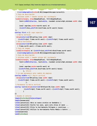 167
10.5 Capas (overlays) (http://www.tec-digital.itcr.ac.cr/revistamatematica/).
{includegraphics[scale=0.06]{imagesInkscape/caracol}};
% Caja de descripción
% minimum width = tamaño mínimo del rectángulo
node[rectangle, draw=DeepSkyBlue1, fill=DeepSkyBlue1,
font=LARGEbfseries, text=white, rounded corners=8pt,minimum width =3cm
,
inner sep=1mm,anchor=north west] at
([xshift=4cm,yshift=0.3cm]frame.north west){ Guía};
},
overlay first = {% capa superior
% Barra vertical
draw[color=red!80!yellow,line width =3pt]
([xshift=2pt] frame.north west)--([xshift=2pt] frame.south west);
% Barra horizontal
draw[color=red!80!yellow,line width =1pt]
( frame.north west)--(frame.north east);
% Caja de imagen
node[rectangle] at ([xshift=1cm,yshift=0.45cm]frame.north west)
{includegraphics[scale=0.06]{imagesInkscape/caracol}};
% Caja de descripción
% minimum width = tamaño mínimo del rectángulo
node[rectangle, draw=DeepSkyBlue1, fill=DeepSkyBlue1,
font=LARGEbfseries, text=white, rounded corners=8pt,minimum width =3cm
,
inner sep=1mm,anchor=north west] at
([xshift=4cm,yshift=0.3cm]frame.north west){ Guía};
}, %First
% Lo que permanece ante cambio de páginas
overlay middle = { % Barra vertical
draw[color=red!80!yellow,line width =3pt]
([xshift=2pt] frame.north west)--([xshift=2pt] frame.south west);
},
% Permanece la barra vertical
overlay last={draw[color=red!50!black!50,line width =3pt]
([xshift=3pt] frame.north west)--([xshift=2pt] frame.south west);
}
}}
% Usando el entorno
begin{tcolorbox}[CajaconCapas]
begin{enumerate}
item[ptocel{1}] Abra un nuevo archivo en GeoGebra.
item[ptocel{2}] Oculte los ejes, para esto elija el menú ...
item[ptocel{3}] Elija la herramienta Polígono y construya ...
item[ptocel{4}] Utilice la herramienta Punto Medio o Centro ...
end{enumerate}
end{tcolorbox}
 