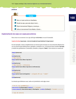 168
Entornosycajas
10.5 Capas (overlays) (http://www.tec-digital.itcr.ac.cr/revistamatematica/).
produce:
Guía
1 Abra un nuevo archivo en GeoGebra.
2 Oculte los ejes, para esto elija el menú ...
3 Elija la herramienta Polígono y construya ...
4 Utilice la herramienta Punto Medio o Centro ...
Implementación de cajas con capas para entornos
Para crear en un entorno con caja (del tipo tcolorbox) se usa el comando
newtcolorbox[opciones inicio]{nombre}[num][default]{opciones}
En este ejemplo, vamos a implementar un entorno para teorema (es una situación idéntica ha-
cer un entorno para deﬁniciones, ejemplos, corolarios, etc.). El entorno tiene nombre Teorema,
y tendrá tres parámetros: Contenido, contador y etiqueta (label). Este entorno se usaría así:
begin{entorno}
...
end{entorno}
% Descripción
begin{entorno}[(Descripción)]
...
end{entorno}
% Descripción + referencia
begin{entorno}[(Descripción)][referencia]
...
end{entorno}
% Referencia
begin{entorno}[][etiqueta] % etiqueta NO usa "label"
...
end{entorno}
La sintaxis que debemos usar, todo en el prámbulo, sería algo como:
% En el {it preámbulo}
newcounter{tcbteorema}[chapter] % Contador
renewcommand{thetcbteorema}{thechapter.arabic{tcbteo}}% Formato 1.1,1.2,
% Caja de entorno
 