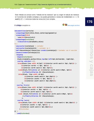 176
Entornosycajas
10.6 Cajas con “newenvironment” (http://www.tec-digital.itcr.ac.cr/revistamatematica/).
Este método se conoce como “método de los residuos” (por su origen el cálculo de residuos
en funciones de variable compleja) y se puede generalizar a raíces de multiplicidad m > 1. Si
mcd(Q,Q ) = 1 entonces todas las raíces de Q son simples.
El código completo es Descargar archivo
documentclass{article}
usepackage[text={15cm,25cm},centering]{geometry}
usepackage{tikz}
usetikzlibrary{calc}
usepackage{tcolorbox}
tcbuselibrary{breakable,skins}
%%--
newcounter{contaCaja} % contador
setcounter{contaCaja}{1} % contador en 1
defthecontaCaja{thesection-arabic{contaCaja}}% Contador con # sección
newenvironment{otraCaja}[1]{
bigskip
begin{tcolorbox}[%
blank,breakable,parbox=false,top=5pt,left=5pt,bottom=5pt, right=5pt,
overlay unbroken = {%
draw[black,line width =0.5pt] ($(interior.north west)+( 0pt,-5pt)$) |-
($(interior.north) +( 0pt, 4pt)$) -|
($(interior.north east)+( 0pt,-5pt)$);
node[black,fill=white] at ($(interior.north west)+(40pt, 4pt)$)
{sffamilybfseries #1 thecontaCaja};
draw[black, line width =0.5pt]
($(interior.south east)+( 0pt,10pt)$) |-
($(interior.south) +( 0pt, 0pt)$) -|
($(interior.south west)+( 0pt,10pt)$);
},
overlay first={
draw[black,line width =0.5pt] ($(interior.north west)+( 0pt,-5pt)$) |-
($(interior.north) +( 0pt, 4pt)$) -|
($(interior.north east)+( 0pt,-5pt)$);
node [black,fill=white] at ($(interior.north west)+(40pt, 4pt)$)
{sffamilybfseries #1 thecontaCaja};
},
overlay last={
draw[black,line width =0.5pt] ($(interior.south east)+( 0pt,10pt)$) |-
($(interior.south) +( 0pt, 0pt)$) -|
($(interior.south west)+( 0pt,10pt)$);}
]%tcolorbox
}{ %
end{tcolorbox}
 