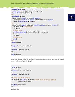 181
11.2 Personalizar secciones (http://www.tec-digital.itcr.ac.cr/revistamatematica/).
documentclass{book}
usepackage[english,spanish,es-tabla]{babel}
usepackage[latin1]{inputenc}
%%--
usepackage{titlesec}
titleformat{section}[frame]{normalfont}%
{filrightfootnotesizeenspace SECCIÓN thesectionenspace}%
{8pt}{Largebfseriesfilcenter}%
%-
titleformat{chapter}[display]{normalfontLargefilcentersffamily}%
{titlerule[1pt]%vspace{1pt}%
titlerule
%vspace{1pc}%
LARGEMakeUppercase{chaptertitlename} thechapter}
{1pc}
{titlerule
%vspace{1pc}%
Huge}
%%--
begin{document}
chapter{Pensamiento de Kant}
...
section{?‘Qué dice Kant?}
...
end{document}
El formato de las secciones no es rígido, en el camino podemos cambiar el formato de las sec-
ciones. Podemos agregar por ejemplo
...
begin{document}
chapter{Pensamiento de Kant}
...
section{?‘Qué dice Kant?}
...
%% Nuevo formato de sección
titleformat{section}{titlerule%vspace{.8ex}normalfontitshape}
{thesection.}{.5em}{}%
section{Lo que sigue}
...
para obtener
 