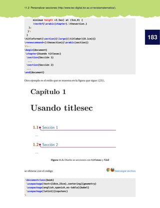 183
11.2 Personalizar secciones (http://www.tec-digital.itcr.ac.cr/revistamatematica/).
minimum height =3.5ex] at (3cm,0) {
textbf{arabic{chapter}.thesection.}
};
}%
}
titleformat{section}{large}{titlebar}{0.1cm}{}
renewcommand*{thesection}{arabic{section}}
%%--
begin{document}
chapter{Usando titlesec}
section{Sección 1}
...
section{Sección 2}
...
end{document}
Otro ejemplo es el estilo que se muestra en la ﬁgura que sigue ([23]),
Figura 11.5. Diseño se secciones con titlesec y TikZ
se obtiene con el código Descargar archivo
documentclass{book}
usepackage[text={10cm,25cm},centering]{geometry}
usepackage[english,spanish,es-tabla]{babel}
usepackage[latin1]{inputenc}
%
 
