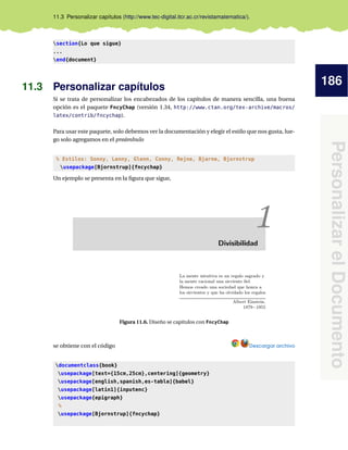 186
PersonalizarelDocumento
11.3 Personalizar capítulos (http://www.tec-digital.itcr.ac.cr/revistamatematica/).
section{Lo que sigue}
...
end{document}
11.3 Personalizar capítulos
Si se trata de personalizar los encabezados de los capítulos de manera sencilla, una buena
opción es el paquete FncyChap (versión 1.34, http://www.ctan.org/tex-archive/macros/
latex/contrib/fncychap).
Para usar este paquete, solo debemos ver la documentación y elegir el estilo que nos gusta, lue-
go solo agregamos en el preámbulo
% Estilos: Sonny, Lenny, Glenn, Conny, Rejne, Bjarne, Bjornstrup
usepackage[Bjornstrup]{fncychap}
Un ejemplo se presenta en la ﬁgura que sigue,
Figura 11.6. Diseño se capítulos con FncyChap
se obtiene con el código Descargar archivo
documentclass{book}
usepackage[text={15cm,25cm},centering]{geometry}
usepackage[english,spanish,es-tabla]{babel}
usepackage[latin1]{inputenc}
usepackage{epigraph}
%
usepackage[Bjornstrup]{fncychap}
 