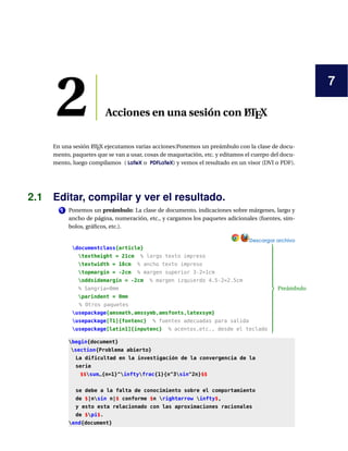 7
2 Acciones en una sesión con LATEX
En una sesión LATEX ejecutamos varias acciones:Ponemos un preámbulo con la clase de docu-
mento, paquetes que se van a usar, cosas de maquetación, etc. y editamos el cuerpo del docu-
mento, luego compilamos ( LaTeX o PDFLaTeX) y vemos el resultado en un visor (DVI o PDF).
2.1 Editar, compilar y ver el resultado.
1 Ponemos un preámbulo: La clase de documento, indicaciones sobre márgenes, largo y
ancho de página, numeración, etc., y cargamos los paquetes adicionales (fuentes, sím-
bolos, gráﬁcos, etc.).
Descargar archivo
documentclass{article}
textheight = 21cm % largo texto impreso
textwidth = 18cm % ancho texto impreso
topmargin = -2cm % margen superior 3-2=1cm
oddsidemargin = -2cm % margen izquierdo 4.5-2=2.5cm
% Sangría=0mm
parindent = 0mm
% Otros paquetes
usepackage{amsmath,amssymb,amsfonts,latexsym}
usepackage[T1]{fontenc} % fuentes adecuadas para salida
usepackage[latin1]{inputenc} % acentos,etc., desde el teclado



Preámbulo
begin{document}
section{Problema abierto}
La dificultad en la investigación de la convergencia de la
serie
$$sum_{n=1}^inftyfrac{1}{n^3sin^2n}$$
se debe a la falta de conocimiento sobre el comportamiento
de $|nsin n|$ conforme $n rightarrow infty$,
y esto esta relacionado con las aproximaciones racionales
de $pi$.
end{document}
 