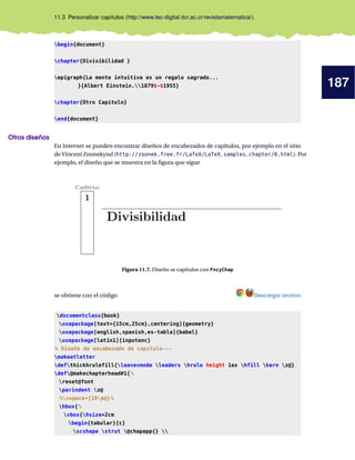 187
11.3 Personalizar capítulos (http://www.tec-digital.itcr.ac.cr/revistamatematica/).
begin{document}
chapter{Divisibilidad }
epigraph{La mente intuitiva es un regalo sagrado...
}{Albert Einstein.1879$-$1955}
chapter{Otro Capítulo}
end{document}
Otros diseños
En Internet se pueden encontrar diseños de encabezados de capítulos, por ejemplo en el sitio
de Vincent Zoonekynd (http://zoonek.free.fr/LaTeX/LaTeX_samples_chapter/0.html). Por
ejemplo, el diseño que se muestra en la ﬁgura que sigue
Figura 11.7. Diseño se capítulos con FncyChap
se obtiene con el código Descargar archivo
documentclass{book}
usepackage[text={15cm,25cm},centering]{geometry}
usepackage[english,spanish,es-tabla]{babel}
usepackage[latin1]{inputenc}
% Diseño de encabezado de capítulo---
makeatletter
defthickhrulefill{leavevmode leaders hrule height 1ex hfill kern z@}
def@makechapterhead#1{%
reset@font
parindent z@
%vspace*{10p@}%
hbox{%
vbox{hsize=2cm
begin{tabular}{c}
scshape strut @chapapp{} 
 