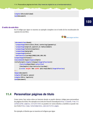 189
11.4 Personalizar páginas de título (http://www.tec-digital.itcr.ac.cr/revistamatematica/).
chapter{Divisibilidad}
end{document}
El estilo de este libro
En el código que sigue se muestra un ejemplo completo con el estilo de los encabezados de
capítulo de este libro.
Descargar archivo
documentclass{book}
usepackage[text={15cm,25cm},centering]{geometry}
usepackage[english,spanish,es-tabla]{babel}
usepackage[latin1]{inputenc}
usepackage{epigraph}
usepackage{xcolor}
definecolor{verdep}{RGB}{166,206,58}
usepackage{titlesec}%--
newcommand{hsp}{hspace{15pt}}
titleformat{chapter}[hang]{hugebfseries}{{
fontsize{6em}{6em}selectfont
thechapter}hsptextcolor{verdep}%
{vrule height 4em width 2pt}hsp}{0pt}{hugebfseries}
%%--
begin{document}
chapter{Primeros pasos}
chapter{Otro Capítulo}
end{document}
11.4 Personalizar páginas de título
Como antes, hay varios sitios en Internet donde se puede obtener código para personalizar
las páginas de título. Por ejemplo en el sitio de Vincent Zoonekynd (http://zoonek.free.fr/
LaTeX/LaTeX_samples_title/0.html) se pueden ver varios diseños y también se puede visi-
tar el sitio http://www.latextemplates.com/cat/title-pages.
Por ejemplo, el diseño que se muestra en la ﬁgura que sigue
 
