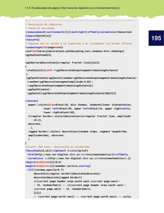 195
11.6 Encabezados de página (http://www.tec-digital.itcr.ac.cr/revistamatematica/).
%--------------------------------------------------------------------------
% Decoración de cabeceras
% Texto en secciones
renewcommand{sectionmark}[1]{markright{sffamilynormalsizethesection
hspace{5pt}#1}{}}
fancyhf{}
% Páginas con la seción a la izquierda y en rectángulo con bordes difusos
usepackage{tikzpagenodes}
usetikzlibrary{decorations.pathmorphing,calc,shadows.blur,shadings}
pgfmathsetseed{1}
pgfdeclaredecoration{irregular fractal line}{init}
{
state{init}[width =pgfdecoratedinputsegmentremainingdistance]
{
pgfpathlineto{pgfpoint{random*pgfdecoratedinputsegmentremainingdistance{%
(random*pgfdecorationsegmentamplitude-0.02)%
*pgfdecoratedinputsegmentremainingdistance}}
pgfpathlineto{%
pgfpoint{pgfdecoratedinputsegmentremainingdistance}{0pt}}}}
tikzset{
paper/.style={draw=black!10, blur shadow, shade=bilinear interpolation,
lower left=black!20, upper left=black!15, upper right=white,
lower right=black!10},
irregular border/.style={decoration={irregular fractal line, amplitude
=0.2},
decorate,
},
ragged border/.style={ decoration={random steps, segment length=7mm,
amplitude=2mm}, decorate,
}
}
%L=Left, Odd Even - Decoración en encabezado
fancyhead[LO,LE]{rightmark {color{grisF}
href{http://www.tec-digital.itcr.ac.cr/revistamatematica/}{sffamily
normalsize ;(http://www.tec-digital.itcr.ac.cr/revistamatematica/).}}
begin{textblock}{1}(0,0)
begin{tikzpicture}[remember picture,overlay]
fill[verdep,opacity=0.7]
decorate[irregular border]{decorate{decorate{%
decorate{decorate[ragged border]{
($(current page header area.south east-|current page.east)%
- (0, random*5mm)$) -- ($(current page header area.south west-%
|current page.west) - (0, random*5mm)$)
}}}}}
-- (current page.north west) -- (current page.north east) -- cycle;
 