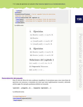 198
PersonalizarelDocumento
11.8 Listas de ejercicios con solución (http://www.tec-digital.itcr.ac.cr/revistamatematica/).
end{sol}
end{ejer}
Closesolutionfile{ans} % Cerrar segunda lista de ejercicios
%Imprimir las soluciones
section*{Soluciones del capítulo 1}
input{ans1} % soluciones de la primera lista de ejercicios
input{ans2} % soluciones de la segunda lista de ejercicios
end{document}
La salida sería:
Personalización del paquete
Para el caso de libros de texto, podemos simpliﬁcar el mecanismo para crear estas listas de
ejercicios con entornos y comandos sin tener que estar explícitamente creando y abriendo
archivos ans. Por ejemplo, podríamos deﬁnir un comando
ejersol{ ..pregunta..}{... respuesta (opcional)...}
La deﬁnición sería
%usepackage{wers}
newcommand{ejersol}[2]{%
begin{ejer}
 
