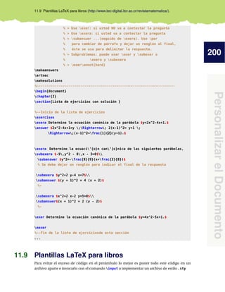 200
PersonalizarelDocumento
11.9 Plantillas LaTeX para libros (http://www.tec-digital.itcr.ac.cr/revistamatematica/).
% > Use exer: si usted NO va a contestar la pregunta
% > Use exera: si usted va a contestar la pregunta
% > subanswer ...(seguido de exera). Use par
% para cambiar de párrafo y dejar un renglón al final,
% éste se usa para delimitar la respuesta.
% > Subproblemas: puede usar exer y subexer o
% exera y subexera
% > exerannot{hard}
makeanswers
artsec
makesolutions
%---------------------------------------------------------------------
begin{document}
chapter{I}
section{Lista de ejercicios con solución }
%--Inicio de la lista de ejercicios
exercises
exera Determine la ecuación canónica de la parábola $y=2x^2-4x+1.$
answer $2x^2-4x+1=y ;Rightarrow; 2(x-1)^2= y+1 ;
Rightarrow;(x-1)^2=frac{1}{2}(y+1).$
exera Determine la ecuaci’{o}n can’{o}nica de las siguientes parábolas,
subexera $-9,y^2 - 8,x - 3=0$
subanswer $y^2=-frac{8}{9}(x+frac{3}{8})$
% Se debe dejar un renglón para indicar el final de la respuesta
subexera $y^2+2 y-4 x=7$
subanswer $(y + 1)^2 = 4 (x + 2)$
%-
subexera $x^2+2 x-2 y+5=0$
subanswer$(x + 1)^2 = 2 (y - 2)$
%-
exer Determine la ecuación canónica de la parábola $y=4x^2-5x+1.$
eexer
%--Fin de la lista de ejerciciosde esta sección
...
11.9 Plantillas LaTeX para libros
Para evitar el exceso de código en el preámbulo lo mejor es poner todo este código en un
archivo aparte e invocarlo con el comando input o implementar un archivo de estilo .sty
 
