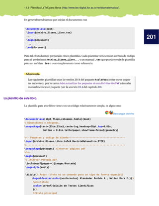 201
11.9 Plantillas LaTeX para libros (http://www.tec-digital.itcr.ac.cr/revistamatematica/).
En general trendríamos que iniciar el documento con
documentclass{book}
input{Archivo_Diseno_Libro.tex}
...
begin{document}
...
end{document}
Para tal efecto hemos preparado cinco plantillas. Cada plantilla viene con un archivo de código
para el preámbulo Archivo_Diseno_Libro... y un manual .tex que puede servir de plantilla
para un archivo .tex o usar simplemente como referencia.
Advertencia.
Las siguientes plantillas usan la versión 2014 del paquete tcolorbox (entre otros paque-
tes recientes), por lo tanto debe actualizar los paquetes de sus distribución TeX o instalar
manualmente este paquete (ver la sección 10.4 del capítulo 10).
La plantilla de este libro.
La plantilla para este libro viene con un código relativamente simple, es algo como
Descargar archivo
documentclass[11pt,fleqn,x11names,table]{book}
% Dimensiones y márgenes.
usepackage[text={15cm,25cm},centering,headsep=20pt,top=0.8in,
bottom = 0.8in,letterpaper,showframe=false]{geometry}
%-- Paquetes y código de diseño----------------------------------------
input{Archivo_Diseno_Libro_LaTeX_RevistaMatematica_ITCR}
%----------------------------------------------------------------------
usepackage{pdfpages} %Insertar páginas pdf
%%--
begin{document}
% Insertar Portada.pdf
includepdf[pages=-]{images/Portada}
pagestyle{empty}
titulo{% Autor (fnte es un comando para un tipo de fuente especial)
hugebfseriescolor{wcolornotas} Alexánder Borbón A., Walter Mora F.}{%
%pre-título
color{verdeF}Edición de Textos Científicos
}{%
%Título principal
 