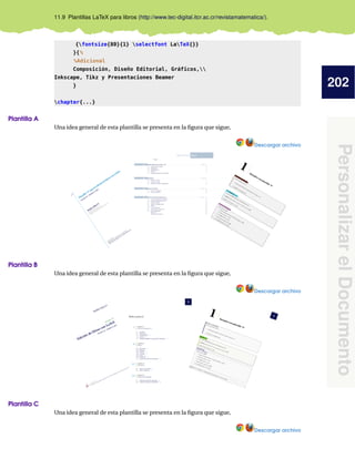 202
PersonalizarelDocumento
11.9 Plantillas LaTeX para libros (http://www.tec-digital.itcr.ac.cr/revistamatematica/).
{fontsize{80}{1} selectfont LaTeX{}}
}{%
%Adicional
Composición, Diseño Editorial, Gráficos,
Inkscape, Tikz y Presentaciones Beamer
}
chapter{...}
Plantilla A
Una idea general de esta plantilla se presenta en la ﬁgura que sigue,
Descargar archivo
Plantilla B
Una idea general de esta plantilla se presenta en la ﬁgura que sigue,
Descargar archivo
Plantilla C
Una idea general de esta plantilla se presenta en la ﬁgura que sigue,
Descargar archivo
 
