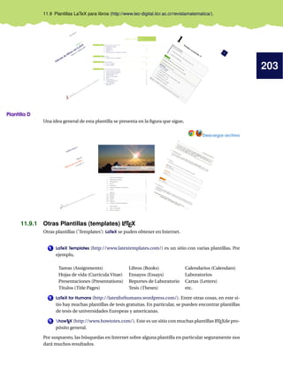 203
11.9 Plantillas LaTeX para libros (http://www.tec-digital.itcr.ac.cr/revistamatematica/).
Plantilla D
Una idea general de esta plantilla se presenta en la ﬁgura que sigue,
Descargar archivo
11.9.1 Otras Plantillas (templates) LATEX
Otras plantillas (’Templates’) LaTeX se puden obtener en Internet.
1 LaTeX Templates (http://www.latextemplates.com/) es un sitio con varias plantillas. Por
ejemplo,
Tareas (Assignments) Libros (Books) Calendarios (Calendars)
Hojas de vida (Curricula Vitae) Ensayos (Essays) Laboratorios
Presentaciones (Presentations) Reportes de Laboratorio Cartas (Letters)
Títulos (Title Pages) Tesis (Theses) etc.
2 LaTeX for Humans (http://latexforhumans.wordpress.com/). Entre otras cosas, en este si-
tio hay muchas plantillas de tesis gratuitas. En particular, se pueden encontrar plantillas
de tesis de universidades Europeas y americanas.
3 howTEX (http://www.howtotex.com/). Este es un sitio con muchas plantillas LATEXde pro-
pósito general.
Por suspuesto, las búsquedas en Internet sobre alguna plantilla en particular seguramente nos
dará muchos resultados.
 