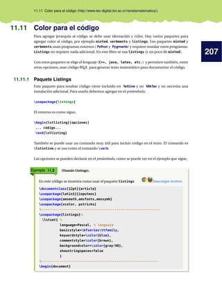 207
11.11 Color para el código (http://www.tec-digital.itcr.ac.cr/revistamatematica/).
11.11 Color para el código
Para agregar jerarquía al código se debe usar identación y color. Hay varios paquetes para
agregar color al código, por ejemplo minted, verbments y listings. Los paquetes minted y
verbments usan programas externos ( Python y Pygments) y requiere instalar estos programas.
Listings no requiere nada adicional. En este libro se usa listings (y un poco de minted).
Con estos paquetes se elige el lenguaje (C++, java, latex, etc.) y permiten también, entre
otras opciones, usar código LATEX para generar texto matemático para documentar el código.
11.11.1 Paquete Listings
Este paquete para resaltar código viene incluido en TeXLive y en MikTex y no necesita una
instalación adicional. Para usarlo debemos agregar en el preámbulo,
usepackage{listings}
El entorno es como sigue,
begin{lstlisting}[opciones]
... código...
end{lstlisting}
También se puede usar un comando muy útil para incluir código en el texto. El comando es
lstinline y se usa como el comando verb.
Las opciones se pueden declarar en el preámbulo, como se puede ver en el ejemplo que sigue,
Ejemplo 11.2 (Usando Listings).
En este código se muestra como usar el paquete listings Descargar archivo
documentclass[12pt]{article}
usepackage[latin1]{inputenc}
usepackage{amsmath,amsfonts,amssymb}
usepackage{xcolor, pstricks}
%------------------------------------------------------------
usepackage{listings}%
lstset{ %
language=Pascal, % lenguaje
basicstyle=bfseriesttfamily,
keywordstyle=color{blue},
commentstyle=color{brown},
backgroundcolor=color{gray!90},
showstringspaces=false
}
%-----------------------------------------------------------
begin{document}
 
