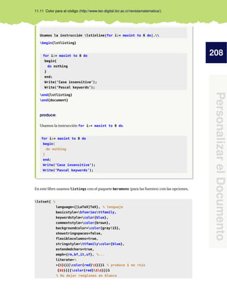 208
PersonalizarelDocumento
11.11 Color para el código (http://www.tec-digital.itcr.ac.cr/revistamatematica/).
Usamos la instrucción lstinline|for i:= maxint to 0 do|.
begin{lstlisting}
for i:= maxint to 0 do
begin{
do nothing
}
end;
Write(’Case insensitive’);
Write(’Pascal keywords’);
end{lstlisting}
end{document}
produce:
Usamos la instrucción for i:= maxint to 0 do.
for i:= maxint to 0 do
begin{
do nothing
}
end;
Write(’Case insensitive’);
Write(’Pascal keywords’);
En este libro usamos listings con el paquete beramono (para las fuentes) con las opciones,
lstset{ %
language={[LaTeX]TeX}, % lenguaje
basicstyle=bfseriesttfamily,
keywordstyle=color{blue},
commentstyle=color{brown},
backgroundcolor=color{gray!15},
showstringspaces=false,
flexiblecolumns=true,
stringstyle=ttfamilycolor{blue},
extendedchars=true,
emph={rm,bf,it,sf}, %...
literate=%
*{$}{{{color{red}$}}}1 % produce $ en rojo
{$$}{{{color{red}$$}}}1
% No dejar renglones en blanco
 