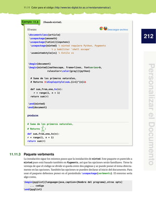 212
PersonalizarelDocumento
11.11 Color para el código (http://www.tec-digital.itcr.ac.cr/revistamatematica/).
Ejemplo 11.3 (Usando minted).
El texto: Descargar archivo
documentclass{article}
usepackage{amsmath}
usepackage[latin1]{inputenc}
usepackage{minted} % minted requiere Python, Pygments
% y habilitar ’shell escape’
usemintedstyle{vs} % Estilo vs
begin{document}
begin{minted}[mathescape, frame=lines, fontseries=b,
rulecolor=color{gray}]{python}
# Suma de los primeros naturales,
# Returns $displaystylesum_{i=1}^{n}i$
def sum_from_one_to(n):
r = range(1, n + 1)
return sum(r)
end{minted}
end{document}
produce:
# Suma de los primeros naturales,
# Returns
n
i=1
i
def sum_from_one_to(n):
r = range(1, n + 1)
return sum(r)
11.11.3 Paquete verbments
La instalación sigue los mismos pasos que la instalación de minted. Este paquete es parecido a
minted pues está basado también en Pygments, así que las opciones serán familiares. Tiene la
ventaja de que el código se divide si queda entre dos páginas y se puede poner el tema directa-
mente en las opciones. También las opciones se pueden declarar al inicio del documento. Para
usar el paquete debemos poner en el preámbulo usepackage{verbments}. El entorno sería
algo como,
begin{pyglist}[language=java,caption={Nombre del programa},otras opts]
... codigo
end{pyglist}
 