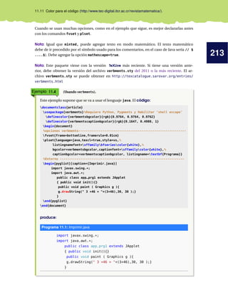 213
11.11 Color para el código (http://www.tec-digital.itcr.ac.cr/revistamatematica/).
Cuando se usan muchas opciones, como en el ejemplo que sigue, es mejor declararlas antes
con los comandos fvset y plset.
Nota: Igual que minted, puede agregar texto en modo matemático. El texto matemático
debe de ir precedido por el símbolo usado para los comentarios, en el caso de Java sería // $
....$). Debe agregar la opción mathescape=true.
Nota: Este paquete viene con la versión TeXLive más reciente. Si tiene una versión ante-
rior, debe obtener la versión del archivo verbments.sty del 2011 o la más reciente. El ar-
chivo verbments.sty se puede obtener en http://texcatalogue.sarovar.org/entries/
verbments.html
Ejemplo 11.4 (Usando verbments).
Este ejemplo supone que se va a usar el lenguaje java. El código:
documentclass{article}
usepackage{verbments}%Requiere Python, Pygments y Habilitar ’shell escape’
definecolor{verbmentsbgcolor}{rgb}{0.9764, 0.9764, 0.9762}
definecolor{verbmentscaptionbgcolor}{rgb}{0.1647, 0.4980, 1}
begin{document}
%opciones verbments----------------------------------------------------------
fvset{frame=bottomline,framerule=0.01cm}
plset{language=java,texcl=true,style=vs,%
listingnamefont=sffamilybfseriescolor{white},%
bgcolor=verbmentsbgcolor,captionfont=sffamilycolor{white},%
captionbgcolor=verbmentscaptionbgcolor, listingname=textbf{Programa}}
%Entorno -------------------------------------------------------------------
begin{pyglist}[caption={Imprimir.java}]
import javax.swing.*;
import java.awt.*;
public class app_prg1 extends JApplet
{ public void init(){}
public void paint ( Graphics g ){
g.drawString(" 3 +46 = "+(3+46),30, 30 );}
}
end{pyglist}
end{document}
produce:
Programa 11.1: Imprimir.java
import javax.swing.*;
import java.awt.*;
public class app_prg1 extends JApplet
{ public void init(){}
public void paint ( Graphics g ){
g.drawString(" 3 +46 = "+(3+46),30, 30 );}
}
 