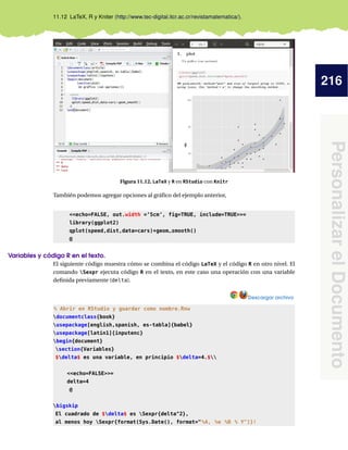 216
PersonalizarelDocumento
11.12 LaTeX, R y Kniter (http://www.tec-digital.itcr.ac.cr/revistamatematica/).
Figura 11.12. LaTeX y R en RStudio con Knitr
También podemos agregar opciones al gráﬁco del ejemplo anterior,
<<echo=FALSE, out.width =’5cm’, fig=TRUE, include=TRUE>>=
library(ggplot2)
qplot(speed,dist,data=cars)+geom_smooth()
@
Variables y código R en el texto.
El siguiente código muestra cómo se combina el código LaTeX y el código R en otro nivel. El
comando Sexpr ejecuta código R en el texto, en este caso una operación con una variable
deﬁnida previamente (delta).
Descargar archivo
% Abrir en RStudio y guardar como nombre.Rnw
documentclass{book}
usepackage[english,spanish, es-tabla]{babel}
usepackage[latin1]{inputenc}
begin{document}
section{Variables}
$delta$ es una variable, en principio $delta=4.$
<<echo=FALSE>>=
delta=4
@
bigskip
El cuadrado de $delta$ es Sexpr{delta^2},
al menos hoy Sexpr{format(Sys.Date(), format="%A, %e %B % Y")}!
 