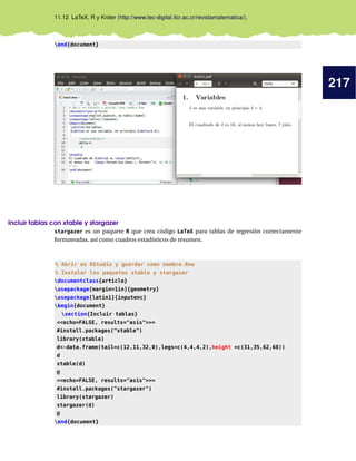 217
11.12 LaTeX, R y Kniter (http://www.tec-digital.itcr.ac.cr/revistamatematica/).
end{document}
Incluir tablas con xtable y stargazer
stargazer es un paquete R que crea código LaTeX para tablas de regresión correctamente
formateadas, así como cuadros estadísticos de resumen.
% Abrir en RStudio y guardar como nombre.Rnw
% Instalar los paquetes xtable y stargazer
documentclass{article}
usepackage[margin=1in]{geometry}
usepackage[latin1]{inputenc}
begin{document}
section{Incluir tablas}
<<echo=FALSE, results="asis">>=
#install.packages("xtable")
library(xtable)
d<-data.frame(tail=c(12,11,32,0),legs=c(4,4,4,2),height =c(31,35,62,68))
d
xtable(d)
@
<<echo=FALSE, results="asis">>=
#install.packages("stargazer")
library(stargazer)
stargazer(d)
@
end{document}
 