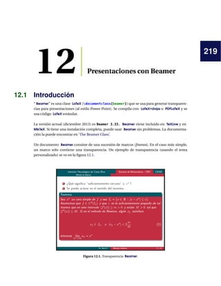 219
12 Presentaciones con Beamer
12.1 Introducción
“ Beamer” es una clase LaTeX (documentclass{beamer}) que se usa para generar transparen-
cias para presentaciones (al estilo Power Point). Se compila con LaTeX+dvips o PDFLaTeX y se
usa código LaTeX estándar.
La versión actual (diciembre 2013) es Beamer 3.33. Beamer viene incluido en TeXLive y en
MikTeX. Si tiene una instalación completa, puede usar Beamer sin problemas. La documenta-
ción la puede encontrar en ‘The Beamer Class’.
Un documento Beamer consiste de una sucesión de marcos (frames). En el caso más simple,
un marco solo contiene una transparencia. Un ejemplo de transparencia (usando el tema
personalizado) se ve en la ﬁgura 12.1.
Figura 12.1. Transparencia Beamer.
 