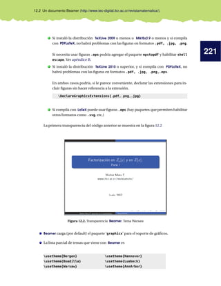 221
12.2 Un documento Beamer (http://www.tec-digital.itcr.ac.cr/revistamatematica/).
. Si instaló la distribución TeXLive 2009 o menos o MiktEx2.9 o menos y si compila
con PDFLaTeX, no habrá problemas con las ﬁguras en formatos .pdf, .jpg, .png.
Si necesita usar ﬁguras .eps podría agregar el paquete epstopdf y habilitar shell
escape. Ver apéndice B.
. Si instaló la distribución TeXLive 2010 o superior, y si compila con PDFLaTeX, no
habrá problemas con las ﬁguras en formatos .pdf, .jpg, .png,.eps.
En ambos casos podría, si le parece conveniente, declarar las extensiones para in-
cluir ﬁguras sin hacer referencia a la extensión.
DeclareGraphicsExtensions{.pdf,.png,.jpg}
. Si compila con LaTeX puede usar ﬁguras .eps (hay paquetes que permiten habilitar
otros formatos como .svg, etc.)
La primera transparencia del código anterior se muestra en la ﬁgura 12.2
Figura 12.2. Transparencia Beamer. Tema Warsaw
Beamer carga (por default) el paquete ‘graphicx’ para el soporte de gráﬁcos.
La lista parcial de temas que viene con Beamer es
usetheme{Bergen}
usetheme{Boadilla}
usetheme{Warsaw}
usetheme{Hannover}
usetheme{Luebeck}
usetheme{AnnArbor}
 