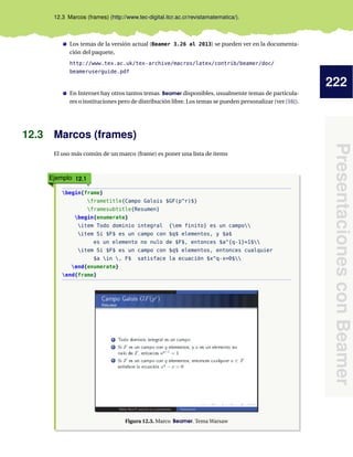 222
PresentacionesconBeamer
12.3 Marcos (frames) (http://www.tec-digital.itcr.ac.cr/revistamatematica/).
Los temas de la versión actual (Beamer 3.26 al 2013) se pueden ver en la documenta-
ción del paquete,
http://www.tex.ac.uk/tex-archive/macros/latex/contrib/beamer/doc/
beameruserguide.pdf
En Internet hay otros tantos temas Beamer disponibles, usualmente temas de particula-
res o instituciones pero de distribución libre. Los temas se pueden personalizar (ver [16]).
12.3 Marcos (frames)
El uso más común de un marco (frame) es poner una lista de items
Ejemplo 12.1
begin{frame}
frametitle{Campo Galois $GF(p^r)$}
framesubtitle{Resumen}
begin{enumerate}
item Todo dominio integral {em finito} es un campo
item Si $F$ es un campo con $q$ elementos, y $a$
es un elemento no nulo de $F$, entonces $a^{q-1}=1$
item Si $F$ es un campo con $q$ elementos, entonces cualquier
$a in , F$ satisface la ecuación $x^q-x=0$
end{enumerate}
end{frame}
Figura 12.3. Marco Beamer. Tema Warsaw
 