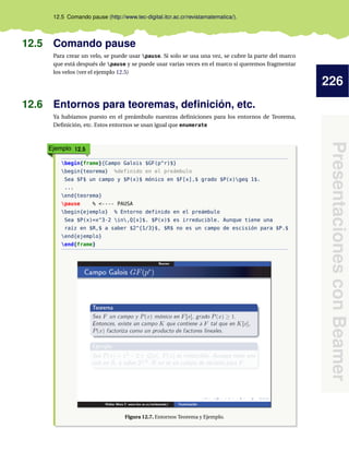 226
PresentacionesconBeamer
12.5 Comando pause (http://www.tec-digital.itcr.ac.cr/revistamatematica/).
12.5 Comando pause
Para crear un velo, se puede usar pause. Si solo se usa una vez, se cubre la parte del marco
que está después de pause y se puede usar varias veces en el marco si queremos fragmentar
los velos (ver el ejemplo 12.5)
12.6 Entornos para teoremas, deﬁnición, etc.
Ya habíamos puesto en el preámbulo nuestras deﬁniciones para los entornos de Teorema,
Deﬁnición, etc. Estos entornos se usan igual que enumerate
Ejemplo 12.5
begin{frame}{Campo Galois $GF(p^r)$}
begin{teorema} %definido en el preámbulo
Sea $F$ un campo y $P(x)$ mónico en $F[x],$ grado $P(x)geq 1$.
...
end{teorema}
pause % <---- PAUSA
begin{ejemplo} % Entorno definido en el preámbulo
Sea $P(x)=x^3-2 in,Q[x]$. $P(x)$ es irreducible. Aunque tiene una
raíz en $R,$ a saber $2^{1/3}$, $R$ no es un campo de escisión para $P.$
end{ejemplo}
end{frame}
Figura 12.7. Entornos Teorema y Ejemplo.
 