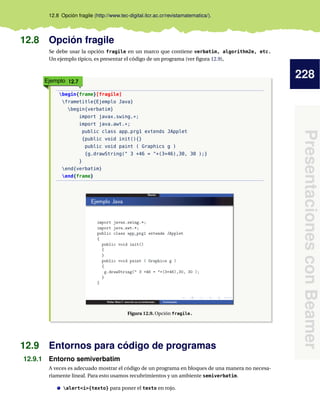 228
PresentacionesconBeamer
12.8 Opción fragile (http://www.tec-digital.itcr.ac.cr/revistamatematica/).
12.8 Opción fragile
Se debe usar la opción fragile en un marco que contiene verbatim, algorithm2e, etc.
Un ejemplo típico, es presentar el código de un programa (ver ﬁgura 12.9),
Ejemplo 12.7
begin{frame}[fragile]
frametitle{Ejemplo Java}
begin{verbatim}
import javax.swing.*;
import java.awt.*;
public class app_prg1 extends JApplet
{public void init(){}
public void paint ( Graphics g )
{g.drawString(" 3 +46 = "+(3+46),30, 30 );}
}
end{verbatim}
end{frame}
Figura 12.9. Opción fragile.
12.9 Entornos para código de programas
12.9.1 Entorno semiverbatim
A veces es adecuado mostrar el código de un programa en bloques de una manera no necesa-
riamente lineal. Para esto usamos recubrimientos y un ambiente semiverbatim.
alert<i>{texto} para poner el texto en rojo.
 
