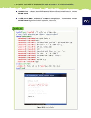 229
12.9 Entornos para código de programas (http://www.tec-digital.itcr.ac.cr/revistamatematica/).
uncover<i->{...} para controlar la secuencia de recubrimientos dentro del entorno
semiverbatim
visible<i->{texto} para mostrar texto en la transparencia i pero fuera del entorno
semiverbatim. Se podrían usar los siguientes comandos,
Ejemplo 12.8
begin{frame}[fragile] % "fragile" es obligatorio
frametitle{Un algoritmo para buscar números primos}
begin{semiverbatim}
uncover<1->{alert<0>{int main (void)}}
uncover<1->{alert<0>{{}}
uncover<1->{alert<1>{ alert<4>{std::}vector is_prime(100,true)}}
uncover<1->{alert<1>{ for (int i = 2; i < 100; i++)}}
uncover<2->{alert<2>{ if (is_prime[i]))}}
uncover<2->{alert<0>{ {}}
uncover<3->{alert<3>{ alert<4>{std::}cout << i << " ";}}
uncover<3->{alert<3>{ for (int j = 1; j < 100;}}
uncover<3->{alert<3>{ is_prime [j] = false, j+=i);}}
uncover<2->{alert<0>{ }}}
uncover<1->{alert<0>{ return 0;}}
uncover<1->{alert<0>{}}}
end{semiverbatim}
visible<4->{Notar el uso de alert{texttt{std::}}.}
end{frame}
Figura 12.10. semiverbatim
 