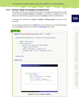 230
PresentacionesconBeamer
12.9 Entornos para código de programas (http://www.tec-digital.itcr.ac.cr/revistamatematica/).
12.9.2 Iluminar código de lenguajes de programación.
Para agregar color de manera automática al código de un lenguaje de programación se puede
usar los paquetes minted, verbments o listings. Los dos primeros, posiblemente los más
eﬁcientes, necesitan instalar programas externos. listings se puede usar directamente.
Los detalles de la instalación de minted y verbments ( Windows-Ubuntu) los puede ver en la
sección ??.
Los tres entornos se pueden usar con Beamer tal y como se indicó en la sección ??. Por ejemplo,
para usar minted ponemos en el preámbulo usepackage{lstlisting}.
Ejemplo 12.9
begin{frame}[fragile]{Programación java} % fragile
begin{minted}[frame=lines, rulecolor=color{gray}]{java}
import javax.swing.*;
import java.awt.*;
public class app_prg1 extends JApplet
{ public void init(){}
public void paint ( Graphics g ){
g.drawString(" 3 +46 = "+(3+46),30, 30 );}
}
end{minted}
end{frame}
Figura 12.11. Paquete minted en Beamer
 