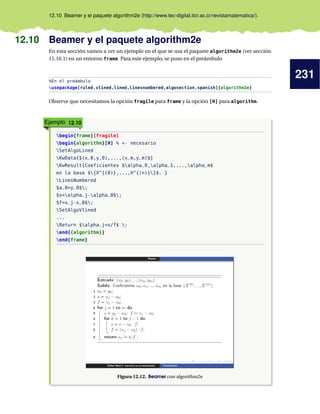 231
12.10 Beamer y el paquete algorithm2e (http://www.tec-digital.itcr.ac.cr/revistamatematica/).
12.10 Beamer y el paquete algorithm2e
En esta sección vamos a ver un ejemplo en el que se usa el paquete algorithm2e (ver sección
11.10.1) en un entorno frame. Para este ejemplo, se puso en el preámbulo
%En el preámbulo
usepackage[ruled,vlined,lined,linesnumbered,algosection,spanish]{algorithm2e}
Observe que necesitamos la opción fragile para frame y la opción [H] para algorithm.
Ejemplo 12.10
begin{frame}[fragile]
begin{algorithm}[H] % <- necesario
SetAlgoLined
KwData{$(x_0,y_0),...,(x_m,y_m)$}
KwResult{Coeficientes $alpha_0,alpha_1,...,alpha_m$
en la base ${X^{(0)},...,X^{(n)}}$. }
LinesNumbered
$a_0=y_0$;
$s=alpha_j-alpha_0$;
$f=x_j-x_0$;
SetAlgoVlined
...
Return $alpha_j=s/f$ ;
end{{algorithm}}
end{frame}
Figura 12.12. Beamer con algorithm2e
 
