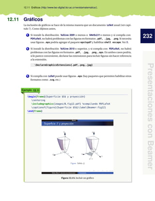 232
PresentacionesconBeamer
12.11 Gráﬁcos (http://www.tec-digital.itcr.ac.cr/revistamatematica/).
12.11 Gráﬁcos
La inclusión de gráﬁcos se hace de la misma manera que un documento LaTeX usual (ver capí-
tulo 7). Como dijimos antes,
1 Si instaló la distribución TeXLive 2009 o menos o MiktEx2.9 o menos y si compila con
PDFLaTeX, no habrá problemas con las ﬁguras en formatos .pdf, .jpg, .png. Si necesita
usar ﬁguras .eps podría agregar el paquete epstopdf y habilitar shell escape. Ver B.
2 Si instaló la distribución TeXLive 2010 o superior, y si compila con PDFLaTeX, no habrá
problemas con las ﬁguras en formatos .pdf, .jpg, .png,.eps. En ambos casos podría,
si le parece conveniente, declarar las extensiones para incluir ﬁguras sin hacer referencia
a la extensión.
DeclareGraphicsExtensions{.pdf,.png,.jpg}
3 Si compila con LaTeX puede usar ﬁguras .eps (hay paquetes que permiten habilitar otros
formatos como .svg, etc.)
Ejemplo 12.11
begin{frame}{Superficie $S$ y proyección}
centering
includegraphics{images/B_fig12.pdf} %compilando PDFLaTeX
captionof{figure}{Superficie $S$}label{Beamer:fig12}
end{frame}
Figura 12.13. Incluir un gráﬁco
 