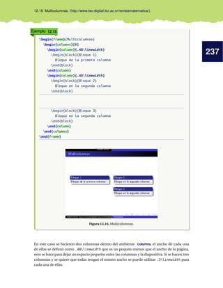 237
12.16 Multicolumnas. (http://www.tec-digital.itcr.ac.cr/revistamatematica/).
Ejemplo 12.15
begin{frame}{Multicolumnas}
begin{columns}[t]
begin{column}{.48linewidth}
begin{block}{Bloque 1}
Bloque de la primera columna
end{block}
end{column}
begin{column}{.48linewidth}
begin{block}{Bloque 2}
Bloque en la segunda columna
end{block}
begin{block}{Bloque 3}
Bloque en la segunda columna
end{block}
end{column}
end{columns}
end{frame}
Figura 12.16. Multicolumnas.
En este caso se hicieron dos columnas dentro del ambiente columns, el ancho de cada una
de ellas se deﬁnió como .48linewidth que es un poquito menos que el ancho de la página,
esto se hace para dejar un espacio pequeño entre las columnas y la diapositiva. Si se hacen tres
columnas y se quiere que todas tengan el mismo ancho se puede utilizar .3linewidth para
cada una de ellas.
 