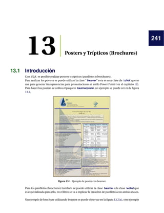 241
13 Posters y Trípticos (Brochures)
13.1 Introducción
Con LATEX es posible realizar posters y trípticos (panﬂetos o brochures).
Para realizar los posters se puede utilizar la clase “ Beamer” esta es una clase de LaTeX que se
usa para generar transparencias para presentaciones al estilo Power Point (ver el capítulo 12).
Para hacer los posters se utiliza el paquete beamerposter, un ejemplo se puede ver en la ﬁgura
13.1.
Figura 13.1. Ejemplo de poster con beamer.
Para los panﬂetos (brochures) también se puede utilizar la clase beamer o la clase leaﬂet que
es especializada para ello, en el libro se va a explicar la creación de panﬂetos con ambas clases.
Un ejemplo de brochure utilizando beamer se puede observar en la ﬁgura 13.2(a), otro ejemplo
 