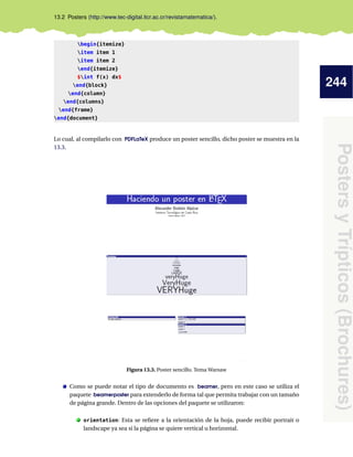 244
PostersyTrípticos(Brochures)
13.2 Posters (http://www.tec-digital.itcr.ac.cr/revistamatematica/).
begin{itemize}
item item 1
item item 2
end{itemize}
$int f(x) dx$
end{block}
end{column}
end{columns}
end{frame}
end{document}
Lo cual, al compilarlo con PDFLaTeX produce un poster sencillo, dicho poster se muestra en la
13.3.
Figura 13.3. Poster sencillo. Tema Warsaw
Como se puede notar el tipo de documento es beamer, pero en este caso se utiliza el
paquete beamerposter para extenderlo de forma tal que permita trabajar con un tamaño
de página grande. Dentro de las opciones del paquete se utilizaron:
. orientation: Esta se reﬁere a la orientación de la hoja, puede recibir portrait o
landscape ya sea si la página se quiere vertical u horizontal.
 