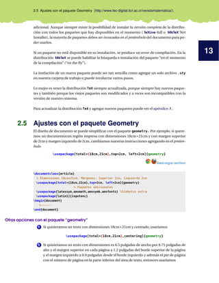 13
2.5 Ajustes con el paquete Geometry (http://www.tec-digital.itcr.ac.cr/revistamatematica/).
adicional. Aunque siempre existe la posibilidad de instalar la versión completa de la distribu-
ción con todos los paquetes que hay disponibles en el momento ( TeXLive-full o MikTeX Net
Installer), la mayoría de paquetes deben ser invocados en el preámbulo del documento para po-
der usarlos.
Si un paquete no está disponible en su instalación, se produce un error de compilación. En la
distribución MikTeX se puede habilitar la búsqueda e instalación del paquete “en el momento
de la compilación” (“on the ﬂy”).
La instlación de un nuevo paquete puede ser tan sencilla como agregar un solo archivo .sty
en nuestra carpeta de trabajo o puede involucrar varios pasos.
Lo mejor es tener la distribución TeX siempre actualizada, porque siempre hay nuevos paque-
tes y también porque los viejos paquetes son modiﬁcados y a veces son incompatibles con la
versión de nuestro sistema.
Para actualizar la distribución TeX y agregar nuevos paquetes puede ver el apéndice A .
2.5 Ajustes con el paquete Geometry
El diseño de documento se puede simpliﬁcar con el paquete geometry. Por ejemplo, si quere-
mos un documentocon región impresa con dimensiones 18cm×21cm y con margen superior
de 2cm y margen izquierdo de 2cm, cambiamos nuestras instrucciones agregando en el preám-
bulo
usepackage[total={18cm,21cm},top=2cm, left=2cm]{geometry}
Descargar archivo
documentclass{article}
% Dimensiones 18cmx21cm. Márgenes: Superior 2cm, izquierdo 2cm
usepackage[total={18cm,21cm},top=2cm, left=2cm]{geometry}
% Paquetes adicionales
usepackage{latexsym,amsmath,amssymb,amsfonts} %Símbolos extra
usepackage[latin1]{inputenc}
begin{document}
%------
end{document}
Otras opciones con el paquete “geometry”
1 Si quisieramos un texto con dimensiones 18cm×21cm y centrado, usaríamos
usepackage[total={18cm,21cm},centering]{geometry}
2 Si quisieramos un texto con dimensiones es 6.5 pulgadas de ancho por 8.75 pulgadas de
alto y el margen superior en cada página a 1.2 pulgadas del borde superior de la página
y el margen izquierdo a 0.9 pulgadas desde el borde izquierdo y además el pie de página
con el número de página en la parte inferior del área de texto, entonces usaríamos
 