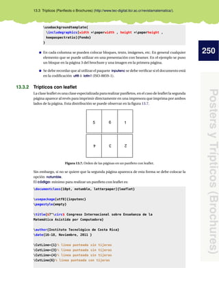 250
PostersyTrípticos(Brochures)
13.3 Trípticos (Panﬂeots o Brochures) (http://www.tec-digital.itcr.ac.cr/revistamatematica/).
usebackgroundtemplate{
includegraphics[width =paperwidth , height =paperheight ,
keepaspectratio]{Fondo}
}
En cada columna se pueden colocar bloques, texto, imágenes, etc. En general cualquier
elemento que se puede utilizar en una presentación con beamer. En el ejemplo se puso
un bloque en la página 3 del brochure y una imagen en la primera página.
Se debe recordar que al utilizar el paquete inputenc se debe veriﬁcar si el documento está
en la codiﬁcación utf8 ó latin1 (ISO-8859-1).
13.3.2 Trípticos con leaﬂet
La clase leaﬂet es una clase especializada para realizar panﬂetos, en el caso de leaﬂet la segunda
página aparece al revés para imprimir directamente en una impresora que imprima por ambos
lados de la página. Esta distribución se puede observar en la ﬁgura 13.7.
1
234
5 6
Figura 13.7. Orden de las páginas en un panﬂeto con leaﬂet.
Sin embargo, si no se quiere que la segunda página aparezca de esta forma se debe colocar la
opción notumble.
El código: mínimo para realizar un panﬂeto con leaﬂet es:
documentclass[10pt, notumble, letterpaper]{leaflet}
usepackage[utf8]{inputenc}
pagestyle{empty}
title{$7^circ$ Congreso Internacional sobre Enseñanza de la
Matemática Asistida por Computadora}
author{Instituto Tecnológico de Costa Rica}
date{16-18, Noviembre, 2011 }
CutLine*{1}% linea punteada sin tijeras
CutLine*{3}% linea punteada sin tijeras
CutLine*{4}% linea punteada sin tijeras
CutLine{6}% linea punteada con tijeras
 