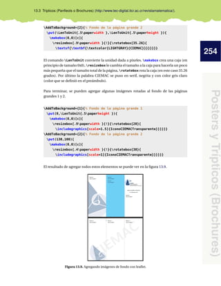 254
PostersyTrípticos(Brochures)
13.3 Trípticos (Panﬂeots o Brochures) (http://www.tec-digital.itcr.ac.cr/revistamatematica/).
AddToBackground*{2}{% Fondo de la página grande 2
put(LenToUnit{.5paperwidth },LenToUnit{.5paperheight }){
makebox(0,0)[c]{
resizebox{.9paperwidth }{!}{rotatebox{35.26}{
textsf{textbf{textcolor{LIGHTGRAY}{CIEMAC}}}}}}}}
El comando LenToUnit convierte la unidad dada a pixeles. makebox crea una caja (en
principio de tamaño 0x0), resizebox le cambia el tamaño a la caja para hacerla un poco
más pequeña que el tamaño total de la página, rotatebox rota la caja (en este caso 35.26
grados). Por último la palabra CIEMAC se puso en serif, negrita y con color gris claro
(color que se deﬁnió en el preámbulo).
Para terminar, se pueden agregar algunas imágenes rotadas al fondo de las páginas
grandes 1 y 2.
AddToBackground*{1}{% Fondo de la página grande 1
put(0,LenToUnit{.5paperheight }){
makebox(0,0)[c]{
resizebox{.9paperwidth }{!}{rotatebox{20}{
includegraphics[scale=1.5]{IconoCIEMACTransparente}}}}}}
AddToBackground*{2}{% Fondo de la página grande 2
put(130,100){
makebox(0,0)[c]{
resizebox{.4paperwidth }{!}{rotatebox{30}{
includegraphics[scale=1]{IconoCIEMACTransparente}}}}}}
El resultado de agregar todos estos elementos se puede ver en la ﬁgura 13.9.
Figura 13.9. Agregando imágenes de fondo con leaﬂet.
 