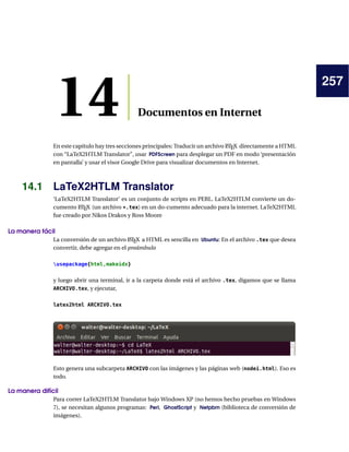 257
14 Documentos en Internet
En este capítulo hay tres secciones principales: Traducir un archivo LATEX directamente a HTML
con “LaTeX2HTLM Translator”, usar PDFScreen para desplegar un PDF en modo ‘presentación
en pantalla’ y usar el visor Google Drive para visualizar documentos en Internet.
14.1 LaTeX2HTLM Translator
‘LaTeX2HTLM Translator’ es un conjunto de scripts en PERL. LaTeX2HTLM convierte un do-
cumento LATEX (un archivo *.tex) en un do-cumento adecuado para la internet. LaTeX2HTML
fue creado por Nikos Drakos y Ross Moore
La manera fácil
La conversión de un archivo LATEX a HTML es sencilla en Ubuntu: En el archivo .tex que desea
convertir, debe agregar en el preámbulo
usepackage{html,makeidx}
y luego abrir una terminal, ir a la carpeta donde está el archivo .tex, digamos que se llama
ARCHIVO.tex, y ejecutar,
latex2html ARCHIVO.tex
Esto genera una subcarpeta ARCHIVO con las imágenes y las páginas web (nodei.html). Eso es
todo.
La manera difícil
Para correr LaTeX2HTLM Translator bajo Windows XP (no hemos hecho pruebas en Windows
7), se necesitan algunos programas: Perl, GhostScript y Netpbm (biblioteca de conversión de
imágenes).
 