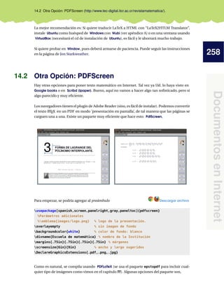 258
DocumentosenInternet
14.2 Otra Opción: PDFScreen (http://www.tec-digital.itcr.ac.cr/revistamatematica/).
La mejor recomendación es: Si quiere traducir LaTeX a HTML con “LaTeX2HTLM Translator”,
instale Ubuntu como huésped de Windows con Wubi (ver apéndice A) o en una ventana usando
VirtualBox (necesitará el cd de instalación de Ubuntu), es fácil y le ahorrará mucho trabajo.
Si quiere probar en Window, pues deberá armarse de paciencia. Puede seguir las instrucciones
en la página de Jon Starkweather.
14.2 Otra Opción: PDFScreen
Hay otras opciones para poner texto matemático en Internet. Tal vez ya Ud. lo haya visto en
Google books o en Scribd (ipaper). Bueno, aquí no vamos a hacer algo tan soﬁsticado, pero si
algo parecido y muy eﬁciente.
Los navegadores tienen el plugin de Adobe Reader (sino, es fácil de instalar). Podemos convertir
el texto LATEX en un PDF en modo ‘presentación en pantalla’, de tal manera que las páginas se
carguen una a una. Existe un paquete muy eﬁciente que hace esto: PdfScreen,
Para empezar, se podría agregar al preámbulo Descargar archivo
usepackage[spanish,screen,panelright,gray,paneltoc]{pdfscreen}
%Parámetros adicionales
%emblema{images/logo.png} % logo de la presentación.
overlayempty % sin imagen de fondo
backgroundcolor{white} % color de fondo: blanco
divname{Escuela de matemática} % nombre de la Institución
margins{.75in}{.75in}{.75in}{.75in} % márgenes
screensize{6in}{9in} % ancho y largo sugeridos
DeclareGraphicsExtensions{.pdf,.png,.jpg}
Como es natural, se compila usando PDFLaTeX (se usa el paquete epstopdf para incluir cual-
quier tipo de imágenes como vimos en el capítulo ??). Algunas opciones del paquete son,
 