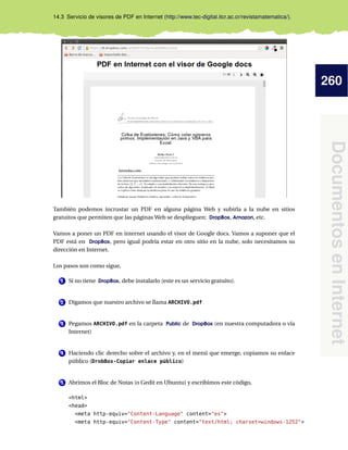 260
DocumentosenInternet
14.3 Servicio de visores de PDF en Internet (http://www.tec-digital.itcr.ac.cr/revistamatematica/).
También podemos incrustar un PDF en alguna página Web y subirla a la nube en sitios
gratuitos que permiten que las páginas Web se desplieguen: DropBox, Amazon, etc.
Vamos a poner un PDF en internet usando el visor de Google docs. Vamos a suponer que el
PDF está en DropBox, pero igual podría estar en otro sitio en la nube, solo necesitamos su
dirección en Internet.
Los pasos son como sigue,
1 Si no tiene DropBox, debe instalarlo (este es un servicio gratuito).
2 Digamos que nuestro archivo se llama ARCHIVO.pdf
3 Pegamos ARCHIVO.pdf en la carpeta Public de DropBox (en nuestra computadora o vía
Internet)
4 Haciendo clic derecho sobre el archivo y, en el menú que emerge, copiamos su enlace
público (DrobBox-Copiar enlace público)
5 Abrimos el Bloc de Notas (o Gedit en Ubuntu) y escribimos este código,
<html>
<head>
<meta http-equiv="Content-Language" content="es">
<meta http-equiv="Content-Type" content="text/html; charset=windows-1252">
 